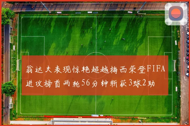 翁达夫表现惊艳超越梅西荣登FIFA进攻榜首两轮56分钟斩获3球2助