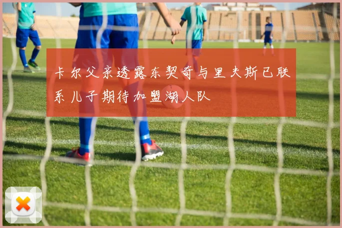 卡尔父亲透露东契奇与里夫斯已联系儿子期待加盟湖人队