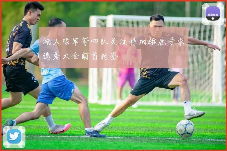 湖人绿军等四队关注特纳雄鹿寻求选秀大会前首轮签