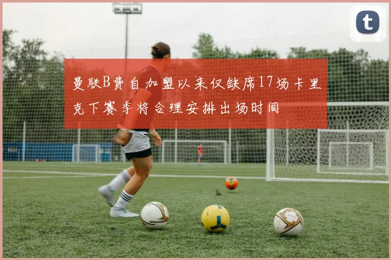 曼联B费自加盟以来仅缺席17场卡里克下赛季将合理安排出场时间