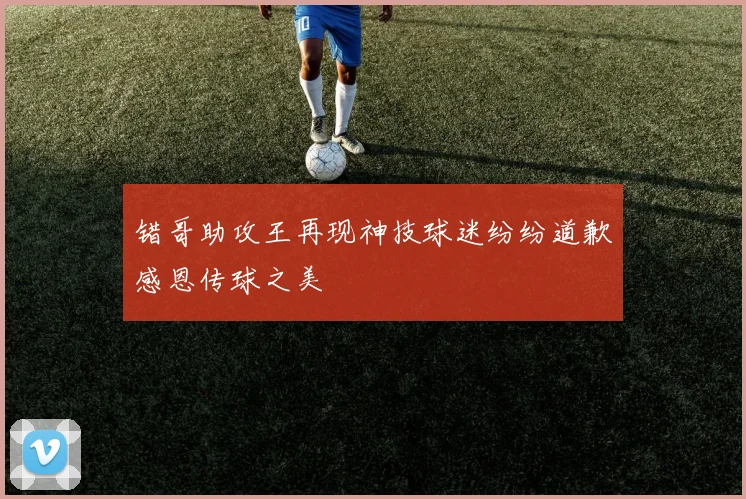 错哥助攻王再现神技球迷纷纷道歉感恩传球之美