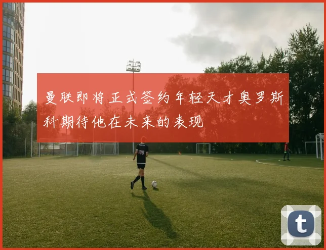 曼联即将正式签约年轻天才奥罗斯科期待他在未来的表现