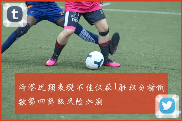 海港近期表现不佳仅获1胜积分榜倒数第四降级风险加剧