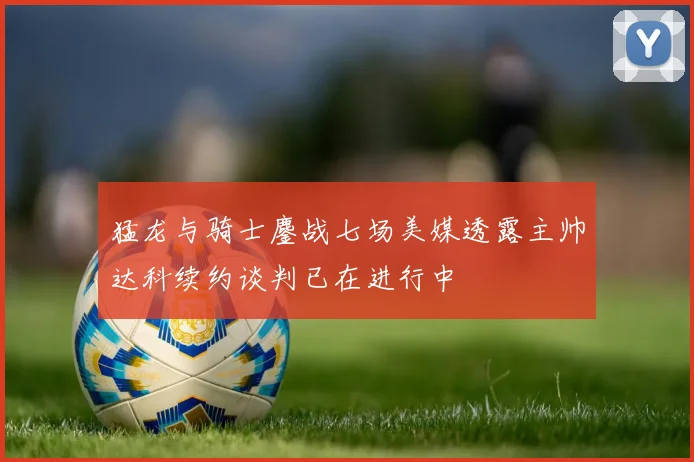 猛龙与骑士鏖战七场美媒透露主帅达科续约谈判已在进行中