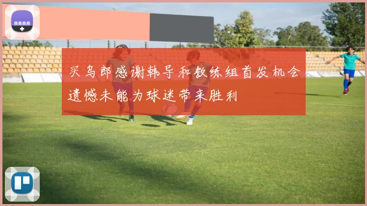 买乌郎感谢韩导和教练组首发机会遗憾未能为球迷带来胜利