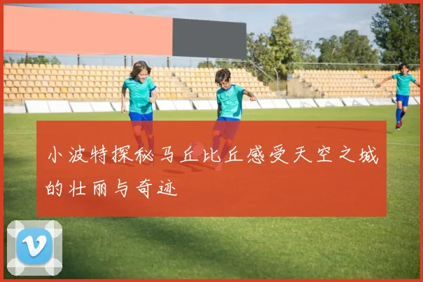 小波特探秘马丘比丘感受天空之城的壮丽与奇迹