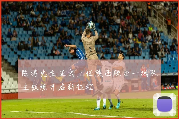 陈涛先生正式上任陕西联合一线队主教练开启新征程