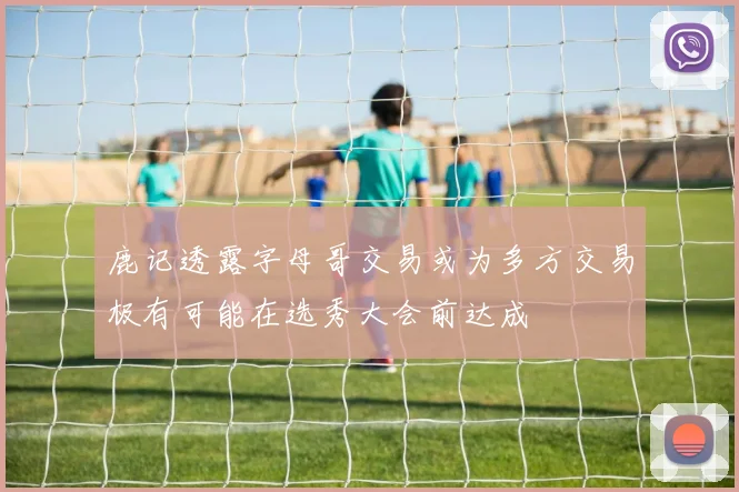鹿记透露字母哥交易或为多方交易极有可能在选秀大会前达成