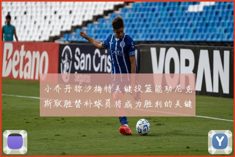 小乔丹称沙梅特关键投篮能助尼克斯取胜替补球员将成为胜利的关键因素