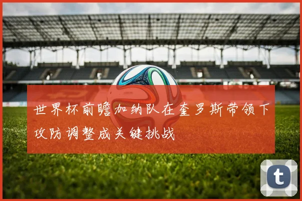 世界杯前瞻加纳队在奎罗斯带领下攻防调整成关键挑战