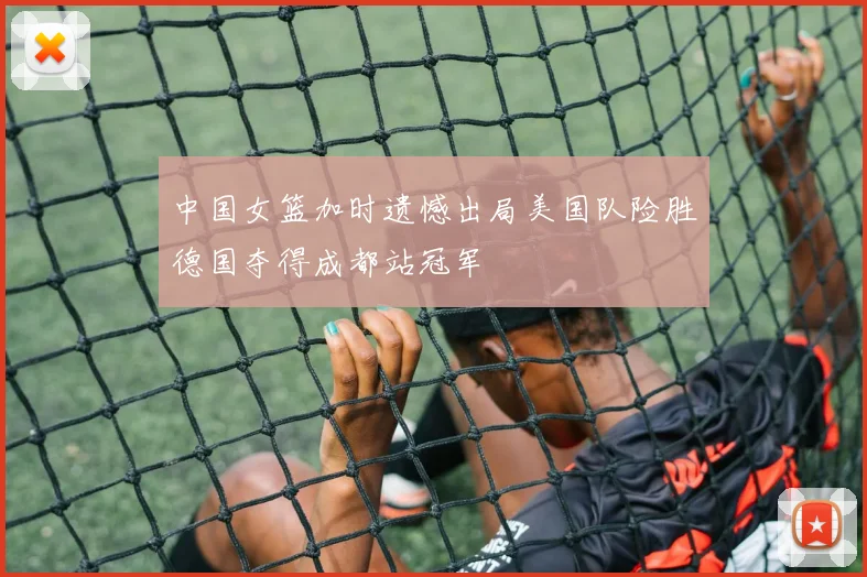 中国女篮加时遗憾出局美国队险胜德国夺得成都站冠军