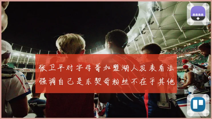 张卫平对字母哥加盟湖人发表看法强调自己是东契奇粉丝不在乎其他球员动态