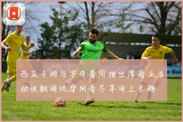 西亚卡姆与字母哥同框出席商业活动快艇游玩摩纳哥尽享海上乐趣