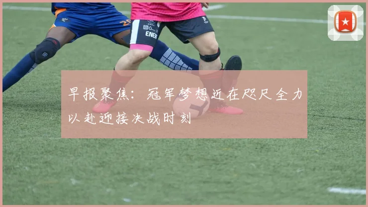 早报聚焦：冠军梦想近在咫尺全力以赴迎接决战时刻
