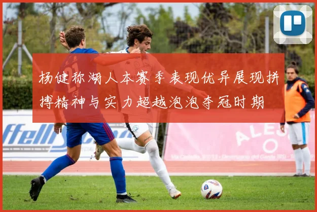 杨健称湖人本赛季表现优异展现拼搏精神与实力超越泡泡夺冠时期