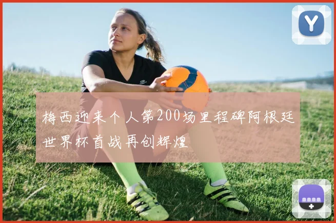 梅西迎来个人第200场里程碑阿根廷世界杯首战再创辉煌