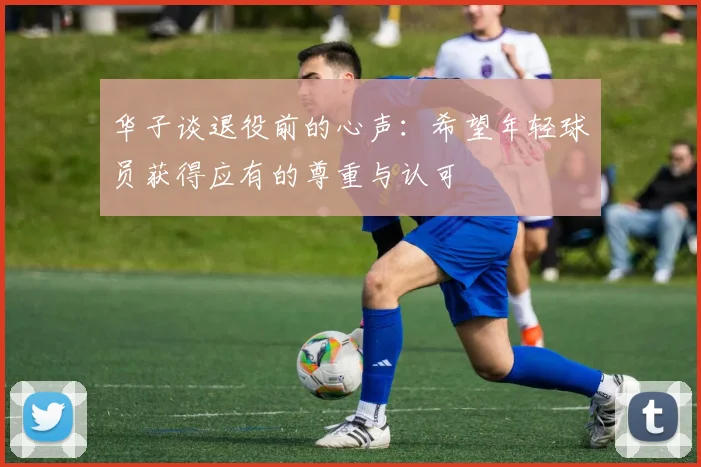 华子谈退役前的心声：希望年轻球员获得应有的尊重与认可